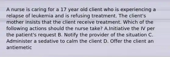 A nurse is caring for a 17 year old client who is experiencing a relapse of leukemia and is refusing treatment. The client's mother insists that the client receive treatment. Which of the following actions should the nurse take? A.Initiative the IV per the patient's request B. Notify the provider of the situation C. Administer a sedative to calm the client D. Offer the client an antiemetic