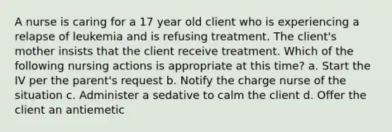 A nurse is caring for a 17 year old client who is experiencing a relapse of leukemia and is refusing treatment. The client's mother insists that the client receive treatment. Which of the following nursing actions is appropriate at this time? a. Start the IV per the parent's request b. Notify the charge nurse of the situation c. Administer a sedative to calm the client d. Offer the client an antiemetic