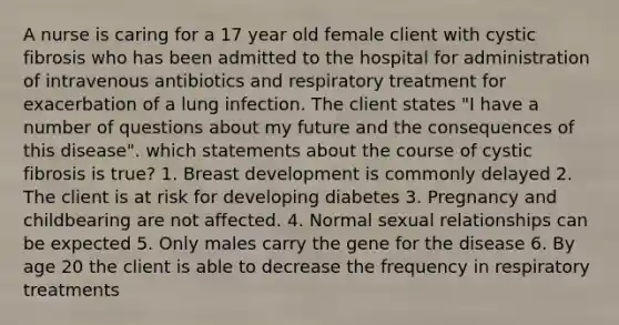 A nurse is caring for a 17 year old female client with cystic fibrosis who has been admitted to the hospital for administration of intravenous antibiotics and respiratory treatment for exacerbation of a lung infection. The client states "I have a number of questions about my future and the consequences of this disease". which statements about the course of cystic fibrosis is true? 1. Breast development is commonly delayed 2. The client is at risk for developing diabetes 3. Pregnancy and childbearing are not affected. 4. Normal sexual relationships can be expected 5. Only males carry the gene for the disease 6. By age 20 the client is able to decrease the frequency in respiratory treatments