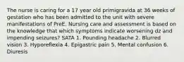 The nurse is caring for a 17 year old primigravida at 36 weeks of gestation who has been admitted to the unit with severe manifestations of PreE. Nursing care and assessment is based on the knowledge that which symptoms indicate worsening dz and impending seizures? SATA 1. Pounding headache 2. Blurred vision 3. Hyporeflexia 4. Epigastric pain 5. Mental confusion 6. Diuresis