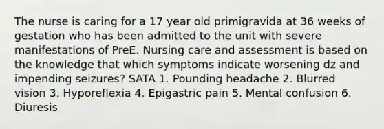 The nurse is caring for a 17 year old primigravida at 36 weeks of gestation who has been admitted to the unit with severe manifestations of PreE. Nursing care and assessment is based on the knowledge that which symptoms indicate worsening dz and impending seizures? SATA 1. Pounding headache 2. Blurred vision 3. Hyporeflexia 4. Epigastric pain 5. Mental confusion 6. Diuresis