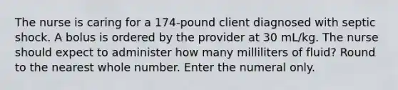 The nurse is caring for a 174-pound client diagnosed with septic shock. A bolus is ordered by the provider at 30 mL/kg. The nurse should expect to administer how many milliliters of fluid? Round to the nearest whole number. Enter the numeral only.