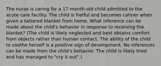 The nurse is caring for a 17-month-old child admitted to the acute care facility. The child is fretful and becomes calmer when given a tattered blanket from home. What inference can be made about the child's behavior in response to receiving the blanket? (The child is likely neglected and best obtains comfort from objects rather than human contact. The ability of the child to soothe herself is a positive sign of development. No inferences can be made from the child's behavior. The child is likely tired and has managed to "cry it out".)