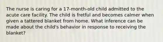 The nurse is caring for a 17-month-old child admitted to the acute care facility. The child is fretful and becomes calmer when given a tattered blanket from home. What inference can be made about the child's behavior in response to receiving the blanket?