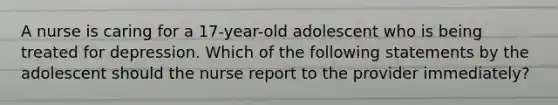 A nurse is caring for a 17-year-old adolescent who is being treated for depression. Which of the following statements by the adolescent should the nurse report to the provider immediately?