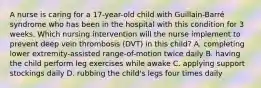 A nurse is caring for a 17-year-old child with Guillain-Barré syndrome who has been in the hospital with this condition for 3 weeks. Which nursing intervention will the nurse implement to prevent deep vein thrombosis (DVT) in this child? A. completing lower extremity-assisted range-of-motion twice daily B. having the child perform leg exercises while awake C. applying support stockings daily D. rubbing the child's legs four times daily