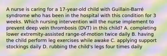 A nurse is caring for a 17-year-old child with Guillain-Barré syndrome who has been in the hospital with this condition for 3 weeks. Which nursing intervention will the nurse implement to prevent deep vein thrombosis (DVT) in this child? A. completing lower extremity-assisted range-of-motion twice daily B. having the child perform leg exercises while awake C. applying support stockings daily D. rubbing the child's legs four times daily