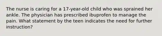 The nurse is caring for a 17-year-old child who was sprained her ankle. The physician has prescribed ibuprofen to manage the pain. What statement by the teen indicates the need for further instruction?