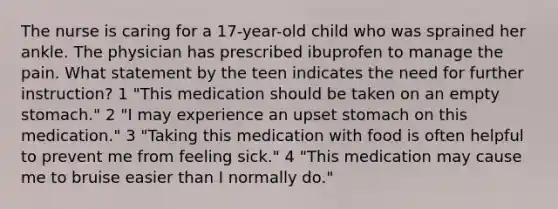 The nurse is caring for a 17-year-old child who was sprained her ankle. The physician has prescribed ibuprofen to manage the pain. What statement by the teen indicates the need for further instruction? 1 "This medication should be taken on an empty stomach." 2 "I may experience an upset stomach on this medication." 3 "Taking this medication with food is often helpful to prevent me from feeling sick." 4 "This medication may cause me to bruise easier than I normally do."