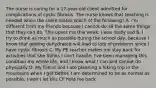 The nurse is caring for a 17-year-old client admitted for complications of cystic fibrosis. The nurse knows that teaching is needed when the client states which of the following? A. I'm different from my friends because I cannot do all the same things that they can do. This upset me this week. I was really sad B. I try to drink as much as possible during the school day, because I know that getting dehydrated will lead to lots of problems since I have cystic fibrosis C. My PE teacher makes me stay back for activities that she thinks I can't handle. I've been managing this condition my whole life, and I know what I can and cannot do physically D. My friend and I are planning a hiking trip in the mountains when I get better. I am determined to be as normal as possible, I won't let this CF hold me back