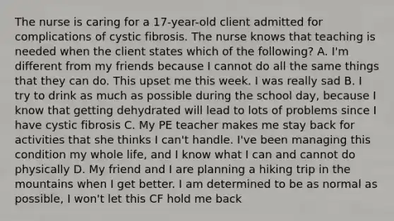 The nurse is caring for a 17-year-old client admitted for complications of cystic fibrosis. The nurse knows that teaching is needed when the client states which of the following? A. I'm different from my friends because I cannot do all the same things that they can do. This upset me this week. I was really sad B. I try to drink as much as possible during the school day, because I know that getting dehydrated will lead to lots of problems since I have cystic fibrosis C. My PE teacher makes me stay back for activities that she thinks I can't handle. I've been managing this condition my whole life, and I know what I can and cannot do physically D. My friend and I are planning a hiking trip in the mountains when I get better. I am determined to be as normal as possible, I won't let this CF hold me back