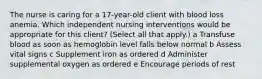 The nurse is caring for a​ 17-year-old client with blood loss anemia. Which independent nursing interventions would be appropriate for this​ client? ​(Select all that​ apply.) a Transfuse blood as soon as hemoglobin level falls below normal b Assess vital signs c Supplement iron as ordered d Administer supplemental oxygen as ordered e Encourage periods of rest