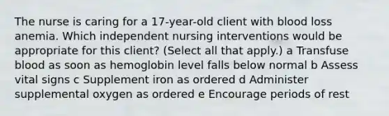 The nurse is caring for a​ 17-year-old client with blood loss anemia. Which independent nursing interventions would be appropriate for this​ client? ​(Select all that​ apply.) a Transfuse blood as soon as hemoglobin level falls below normal b Assess vital signs c Supplement iron as ordered d Administer supplemental oxygen as ordered e Encourage periods of rest