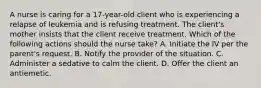 A nurse is caring for a 17-year-old client who is experiencing a relapse of leukemia and is refusing treatment. The client's mother insists that the client receive treatment. Which of the following actions should the nurse take? A. Initiate the IV per the parent's request. B. Notify the provider of the situation. C. Administer a sedative to calm the client. D. Offer the client an antiemetic.