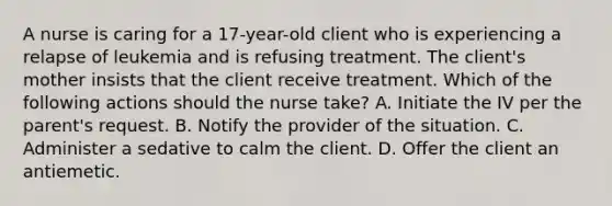 A nurse is caring for a 17-year-old client who is experiencing a relapse of leukemia and is refusing treatment. The client's mother insists that the client receive treatment. Which of the following actions should the nurse take? A. Initiate the IV per the parent's request. B. Notify the provider of the situation. C. Administer a sedative to calm the client. D. Offer the client an antiemetic.