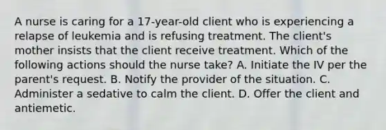 A nurse is caring for a 17-year-old client who is experiencing a relapse of leukemia and is refusing treatment. The client's mother insists that the client receive treatment. Which of the following actions should the nurse take? A. Initiate the IV per the parent's request. B. Notify the provider of the situation. C. Administer a sedative to calm the client. D. Offer the client and antiemetic.