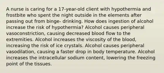 A nurse is caring for a​ 17-year-old client with hypothermia and frostbite who spent the night outside in the elements after passing out from​ binge- drinking. How does ingestion of alcohol increase the risk of​ hypothermia? Alcohol causes peripheral​ vasoconstriction, causing decreased blood flow to the extremities. Alcohol increases the viscosity of the​ blood, increasing the risk of ice crystals. Alcohol causes peripheral​ vasodilation, causing a faster drop in body temperature. Alcohol increases the intracellular sodium​ content, lowering the freezing point of the tissues.