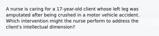 A nurse is caring for a 17-year-old client whose left leg was amputated after being crushed in a motor vehicle accident. Which intervention might the nurse perform to address the client's intellectual dimension?