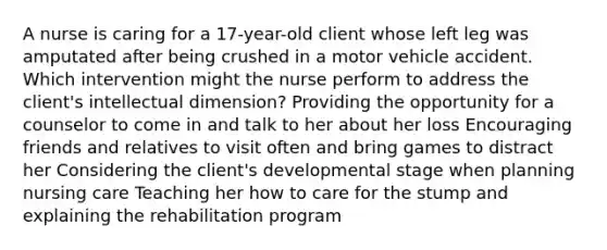 A nurse is caring for a 17-year-old client whose left leg was amputated after being crushed in a motor vehicle accident. Which intervention might the nurse perform to address the client's intellectual dimension? Providing the opportunity for a counselor to come in and talk to her about her loss Encouraging friends and relatives to visit often and bring games to distract her Considering the client's developmental stage when planning nursing care Teaching her how to care for the stump and explaining the rehabilitation program