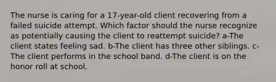 The nurse is caring for a 17-year-old client recovering from a failed suicide attempt. Which factor should the nurse recognize as potentially causing the client to reattempt suicide? a-The client states feeling sad. b-The client has three other siblings. c-The client performs in the school band. d-The client is on the honor roll at school.