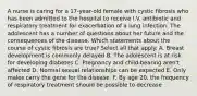 A nurse is caring for a 17-year-old female with cystic fibrosis who has been admitted to the hospital to receive I.V. antibiotic and respiratory treatment for exacerbation of a lung infection. The adolescent has a number of questions about her future and the consequences of the disease. Which statements about the course of cystic fibrosis are true? Select all that apply. A. Breast development is commonly delayed B. The adolescent is at risk for developing diabetes C. Pregnancy and child-bearing aren't affected D. Normal sexual relationships can be expected E. Only males carry the gene for the disease. F. By age 20, the frequency of respiratory treatment should be possible to decrease