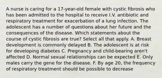 A nurse is caring for a 17-year-old female with cystic fibrosis who has been admitted to the hospital to receive I.V. antibiotic and respiratory treatment for exacerbation of a lung infection. The adolescent has a number of questions about her future and the consequences of the disease. Which statements about the course of cystic fibrosis are true? Select all that apply. A. Breast development is commonly delayed B. The adolescent is at risk for developing diabetes C. Pregnancy and child-bearing aren't affected D. Normal sexual relationships can be expected E. Only males carry the gene for the disease. F. By age 20, the frequency of respiratory treatment should be possible to decrease