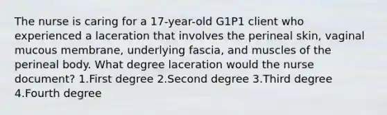 The nurse is caring for a 17-year-old G1P1 client who experienced a laceration that involves the perineal skin, vaginal mucous membrane, underlying fascia, and muscles of the perineal body. What degree laceration would the nurse document? 1.First degree 2.Second degree 3.Third degree 4.Fourth degree