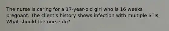 The nurse is caring for a 17-year-old girl who is 16 weeks pregnant. The client's history shows infection with multiple STIs. What should the nurse do?