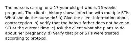 The nurse is caring for a 17-year-old girl who is 16 weeks pregnant. The client's history shows infection with multiple STIs. What should the nurse do? a) Give the client information about contraception. b) Verify that the baby's father does not have an STI at the current time. c) Ask the client what she plans to do about her pregnancy. d) Verify that prior STIs were treated according to protocol.