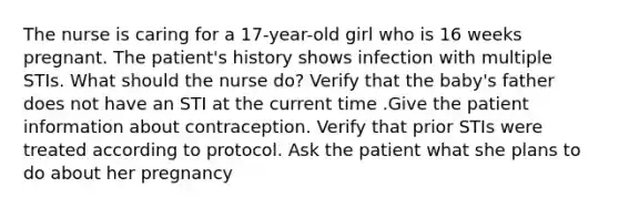 The nurse is caring for a 17-year-old girl who is 16 weeks pregnant. The patient's history shows infection with multiple STIs. What should the nurse do? Verify that the baby's father does not have an STI at the current time .Give the patient information about contraception. Verify that prior STIs were treated according to protocol. Ask the patient what she plans to do about her pregnancy