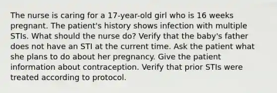 The nurse is caring for a 17-year-old girl who is 16 weeks pregnant. The patient's history shows infection with multiple STIs. What should the nurse do? Verify that the baby's father does not have an STI at the current time. Ask the patient what she plans to do about her pregnancy. Give the patient information about contraception. Verify that prior STIs were treated according to protocol.