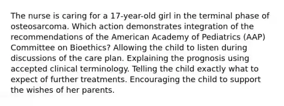 The nurse is caring for a 17-year-old girl in the terminal phase of osteosarcoma. Which action demonstrates integration of the recommendations of the American Academy of Pediatrics (AAP) Committee on Bioethics? Allowing the child to listen during discussions of the care plan. Explaining the prognosis using accepted clinical terminology. Telling the child exactly what to expect of further treatments. Encouraging the child to support the wishes of her parents.