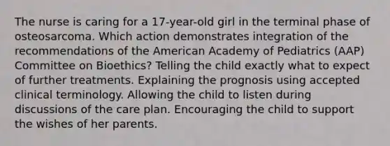 The nurse is caring for a 17-year-old girl in the terminal phase of osteosarcoma. Which action demonstrates integration of the recommendations of the American Academy of Pediatrics (AAP) Committee on Bioethics? Telling the child exactly what to expect of further treatments. Explaining the prognosis using accepted clinical terminology. Allowing the child to listen during discussions of the care plan. Encouraging the child to support the wishes of her parents.