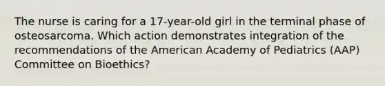 The nurse is caring for a 17-year-old girl in the terminal phase of osteosarcoma. Which action demonstrates integration of the recommendations of the American Academy of Pediatrics (AAP) Committee on Bioethics?