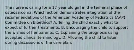 The nurse is caring for a 17-year-old girl in the terminal phase of osteosarcoma. Which action demonstrates integration of the recommendations of the American Academy of Pediatrics (AAP) Committee on Bioethics? A. Telling the child exactly what to expect of further treatments. B. Encouraging the child to support the wishes of her parents. C. Explaining the prognosis using accepted clinical terminology. D. Allowing the child to listen during discussions of the care plan.