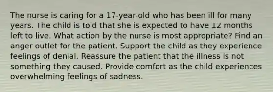 The nurse is caring for a 17-year-old who has been ill for many years. The child is told that she is expected to have 12 months left to live. What action by the nurse is most appropriate? Find an anger outlet for the patient. Support the child as they experience feelings of denial. Reassure the patient that the illness is not something they caused. Provide comfort as the child experiences overwhelming feelings of sadness.