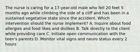 The nurse is caring for a 17-year-old male who fell 20 feet 5 months ago while climbing the side of a cliff and has been in a sustained vegetative state since the accident. Which intervention should the nurse implement? A. Inquire about food allergies and food likes and dislikes B. Talk directly to the client while providing care C. Initiate open communication with the teen's parents D. Monitor vital signs and neuro status every 2 hours