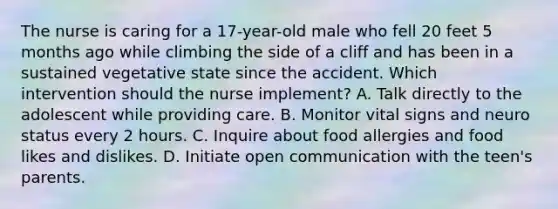 The nurse is caring for a 17-year-old male who fell 20 feet 5 months ago while climbing the side of a cliff and has been in a sustained vegetative state since the accident. Which intervention should the nurse implement? A. Talk directly to the adolescent while providing care. B. Monitor vital signs and neuro status every 2 hours. C. Inquire about food allergies and food likes and dislikes. D. Initiate open communication with the teen's parents.