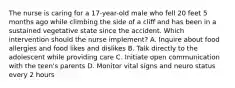 The nurse is caring for a 17-year-old male who fell 20 feet 5 months ago while climbing the side of a cliff and has been in a sustained vegetative state since the accident. Which intervention should the nurse implement? A. Inquire about food allergies and food likes and dislikes B. Talk directly to the adolescent while providing care C. Initiate open communication with the teen's parents D. Monitor vital signs and neuro status every 2 hours