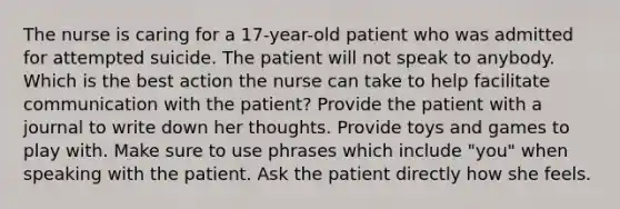 The nurse is caring for a 17-year-old patient who was admitted for attempted suicide. The patient will not speak to anybody. Which is the best action the nurse can take to help facilitate communication with the patient? Provide the patient with a journal to write down her thoughts. Provide toys and games to play with. Make sure to use phrases which include "you" when speaking with the patient. Ask the patient directly how she feels.