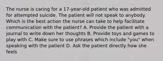 The nurse is caring for a 17-year-old patient who was admitted for attempted suicide. The patient will not speak to anybody. Which is the best action the nurse can take to help facilitate communication with the patient? A. Provide the patient with a journal to write down her thoughts B. Provide toys and games to play with C. Make sure to use phrases which include "you" when speaking with the patient D. Ask the patient directly how she feels