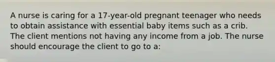 A nurse is caring for a 17-year-old pregnant teenager who needs to obtain assistance with essential baby items such as a crib. The client mentions not having any income from a job. The nurse should encourage the client to go to a: