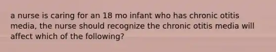 a nurse is caring for an 18 mo infant who has chronic otitis media, the nurse should recognize the chronic otitis media will affect which of the following?