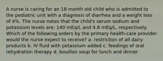 A nurse is caring for an 18 month old child who is admitted to the pediatric unit with a diagnosis of diarrhea and a weight loss of 4%. The nurse notes that the child's serum sodium and potassium levels are: 140 mEq/L and 4.8 mEq/L, respectively. Which of the following orders by the primary health-care provider would the nurse expect to receive? a. restriction of all dairy products b. IV fluid with potassium added c. feedings of oral rehydration therapy d. bouillon soup for lunch and dinner