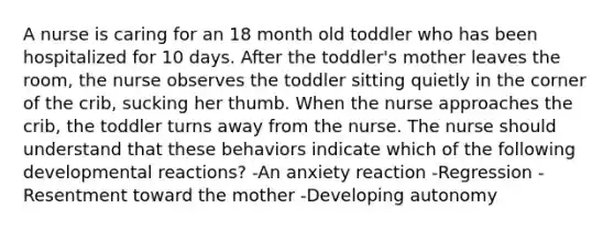 A nurse is caring for an 18 month old toddler who has been hospitalized for 10 days. After the toddler's mother leaves the room, the nurse observes the toddler sitting quietly in the corner of the crib, sucking her thumb. When the nurse approaches the crib, the toddler turns away from the nurse. The nurse should understand that these behaviors indicate which of the following developmental reactions? -An anxiety reaction -Regression -Resentment toward the mother -Developing autonomy