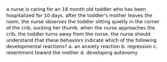 a nurse is caring for an 18 month old toddler who has been hospitalized for 10 days. after the toddler's mother leaves the room, the nurse observes the toddler sitting quietly in the corner of the crib, sucking her thumb. when the nurse approaches the crib, the toddler turns away from the nurse. the nurse should understand that these behaviors indicate which of the following developmental reactions? a. an anxiety reaction b. regression c. resentment toward the mother d. developing autonomy