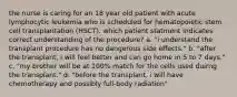 the nurse is caring for an 18 year old patient with acute lymphocytic leukemia who is scheduled for hematopoietic stem cell transplantation (HSCT). which patient statment indicates correct understanding of the procedure? a. "i understand the transplant procedure has no dangerous side effects." b. "after the transplant, i will feel better and can go home in 5 to 7 days." c. "my brother will be at 100% match for the cells used duirng the transplant." d. "before the transplant, i will have chemotherapy and possibly full-body radiation"