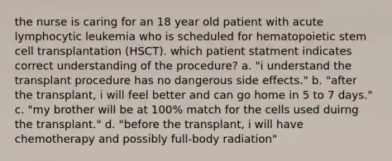 the nurse is caring for an 18 year old patient with acute lymphocytic leukemia who is scheduled for hematopoietic stem cell transplantation (HSCT). which patient statment indicates correct understanding of the procedure? a. "i understand the transplant procedure has no dangerous side effects." b. "after the transplant, i will feel better and can go home in 5 to 7 days." c. "my brother will be at 100% match for the cells used duirng the transplant." d. "before the transplant, i will have chemotherapy and possibly full-body radiation"