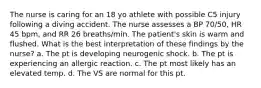 The nurse is caring for an 18 yo athlete with possible C5 injury following a diving accident. The nurse assesses a BP 70/50, HR 45 bpm, and RR 26 breaths/min. The patient's skin is warm and flushed. What is the best interpretation of these findings by the nurse? a. The pt is developing neurogenic shock. b. The pt is experiencing an allergic reaction. c. The pt most likely has an elevated temp. d. The VS are normal for this pt.