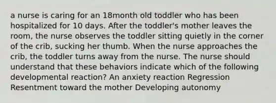 a nurse is caring for an 18month old toddler who has been hospitalized for 10 days. After the toddler's mother leaves the room, the nurse observes the toddler sitting quietly in the corner of the crib, sucking her thumb. When the nurse approaches the crib, the toddler turns away from the nurse. The nurse should understand that these behaviors indicate which of the following developmental reaction? An anxiety reaction Regression Resentment toward the mother Developing autonomy